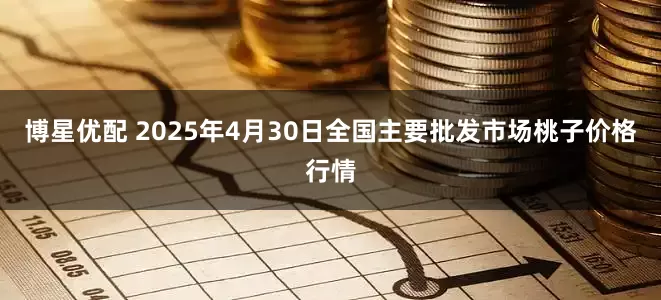 博星优配 2025年4月30日全国主要批发市场桃子价格行情