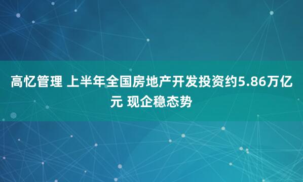 高忆管理 上半年全国房地产开发投资约5.86万亿元 现企稳态势