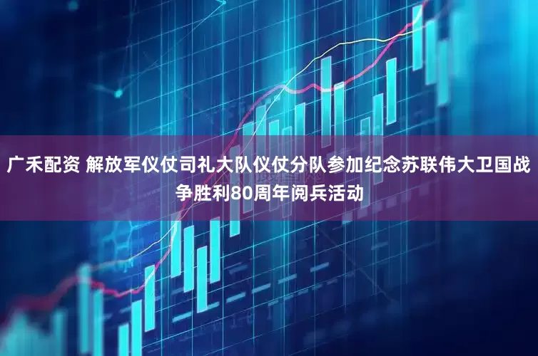 广禾配资 解放军仪仗司礼大队仪仗分队参加纪念苏联伟大卫国战争胜利80周年阅兵活动