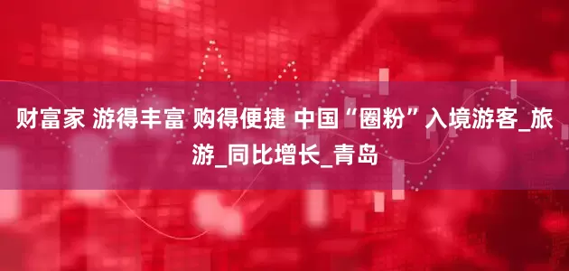 财富家 游得丰富 购得便捷 中国“圈粉”入境游客_旅游_同比增长_青岛