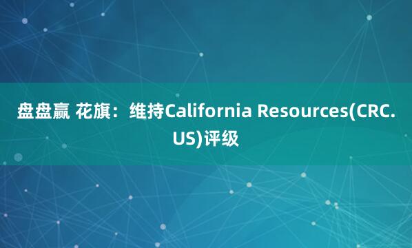 盘盘赢 花旗：维持California Resources(CRC.US)评级