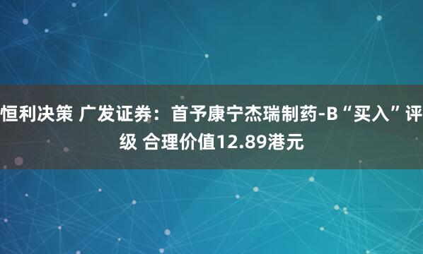 恒利决策 广发证券：首予康宁杰瑞制药-B“买入”评级 合理价值12.89港元
