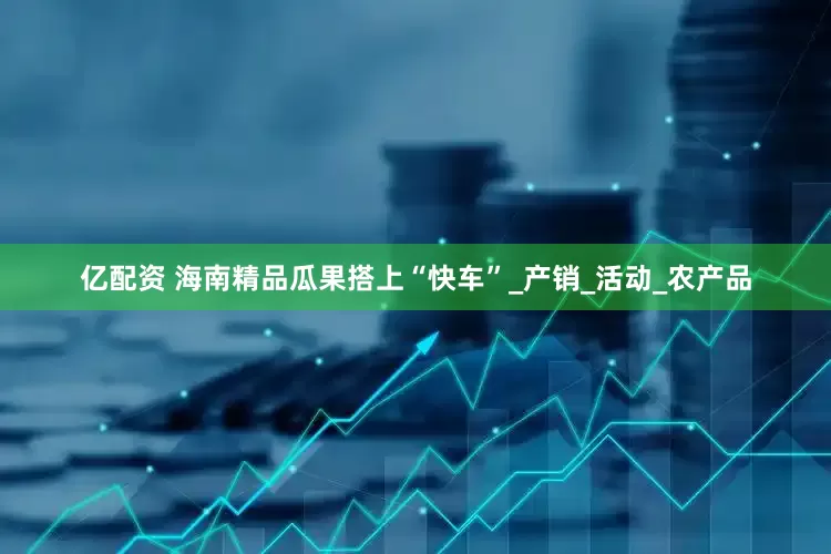 亿配资 海南精品瓜果搭上“快车”_产销_活动_农产品