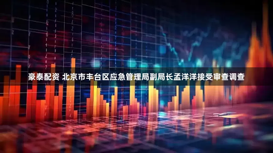 豪泰配资 北京市丰台区应急管理局副局长孟洋洋接受审查调查
