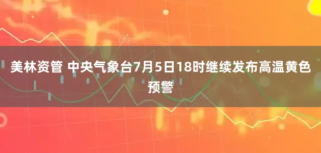 美林资管 中央气象台7月5日18时继续发布高温黄色预警