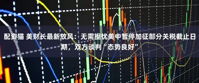 配资猫 美财长最新放风：无需担忧美中暂停加征部分关税截止日期，双方谈判“态势良好”