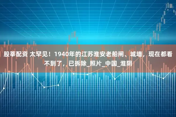 股莘配资 太罕见！1940年的江苏淮安老船闸、城墙，现在都看不到了，已拆除_照片_中国_淮阴