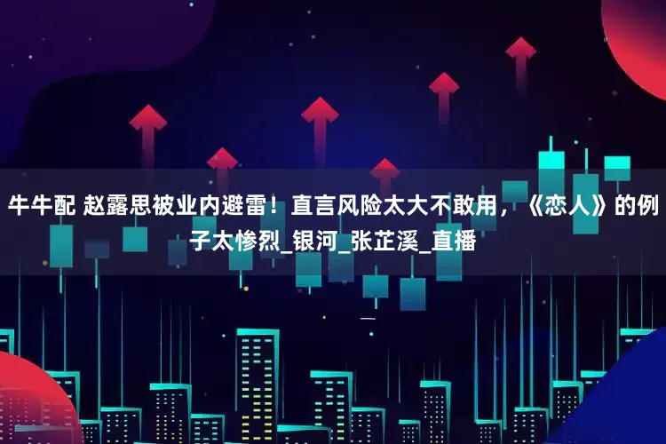 牛牛配 赵露思被业内避雷！直言风险太大不敢用，《恋人》的例子太惨烈_银河_张芷溪_直播