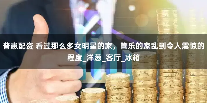 普患配资 看过那么多女明星的家，管乐的家乱到令人震惊的程度_洋葱_客厅_冰箱