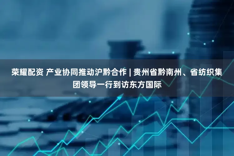 荣耀配资 产业协同推动沪黔合作 | 贵州省黔南州、省纺织集团领导一行到访东方国际