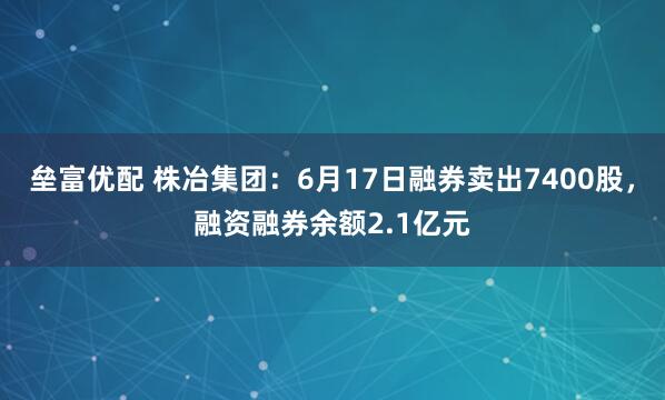 垒富优配 株冶集团：6月17日融券卖出7400股，融资融券余额2.1亿元