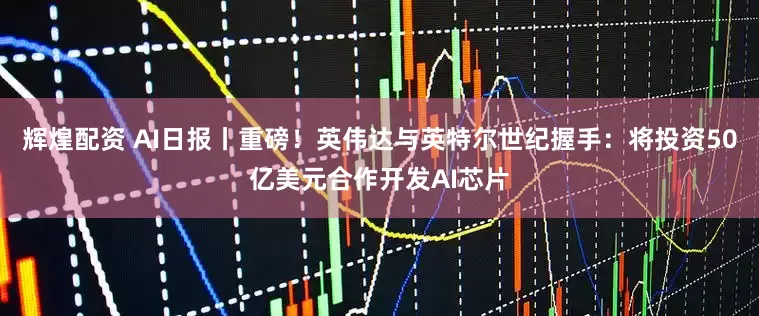 辉煌配资 AI日报丨重磅!英伟达与英特尔世纪握手:将投资50亿美元合作开发AI芯片