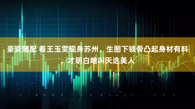 豪资随配 看王玉雯现身苏州，生图下锁骨凸起身材有料，才明白啥叫天选美人