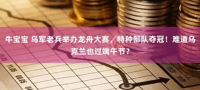 牛宝宝 乌军老兵举办龙舟大赛，特种部队夺冠！难道乌克兰也过端午节？