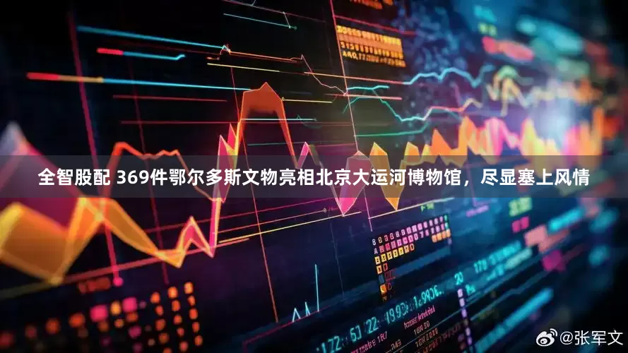 全智股配 369件鄂尔多斯文物亮相北京大运河博物馆，尽显塞上风情