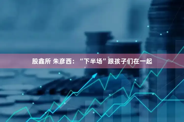 股鑫所 朱彦西：“下半场”跟孩子们在一起
