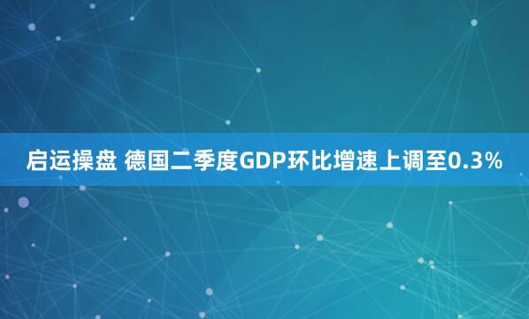 启运操盘 德国二季度GDP环比增速上调至0.3%